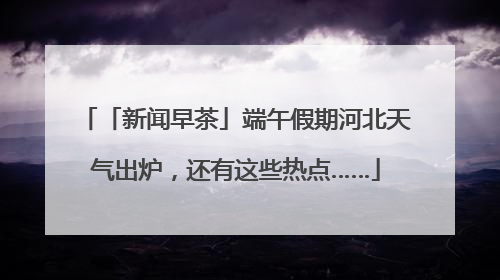 「新闻早茶」端午假期河北天气出炉，还有这些热点……
