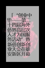 “创业中华——第二十四届海外侨界高层次人才为国服务活动”暨新侨创新创业大会在雄安新区开幕