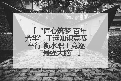 “匠心筑梦 百年芳华”工运知识竞赛举行 衡水职工竞逐“最强大脑”