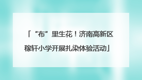 “布”里生花！济南高新区稼轩小学开展扎染体验活动