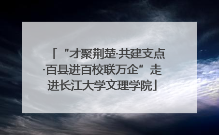 “才聚荆楚·共建支点·百县进百校联万企”走进长江大学文理学院