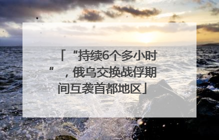 “持续6个多小时”，俄乌交换战俘期间互袭首都地区