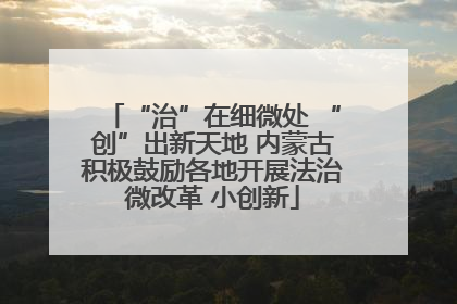 “治”在细微处 “创”出新天地 内蒙古积极鼓励各地开展法治微改革 小创新