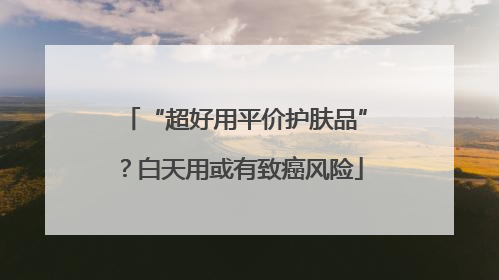 “超好用平价护肤品”？白天用或有致癌风险