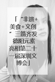 “非遗+美食+文创”三箭齐发 德阳元素亮相第二十一届深圳文博会
