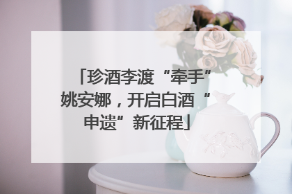 珍酒李渡“牵手”姚安娜，开启白酒“申遗”新征程