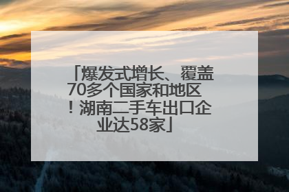 爆发式增长、覆盖70多个国家和地区！湖南二手车出口企业达58家