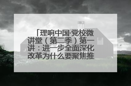 理响中国·党校微讲堂（第二季）第一讲：进一步全面深化改革为什么要聚焦推进中国式现代化