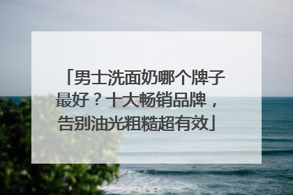 男士洗面奶哪个牌子最好？十大畅销品牌，告别油光粗糙超有效