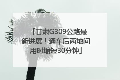 甘肃G309公路最新进展！通车后两地间用时缩短30分钟