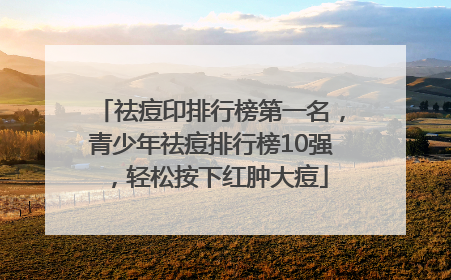 祛痘印排行榜第一名，青少年祛痘排行榜10强，轻松按下红肿大痘