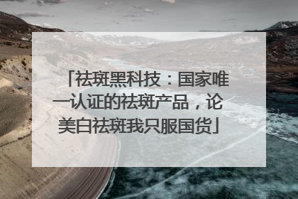 祛斑黑科技：国家唯一认证的祛斑产品，论美白祛斑我只服国货
