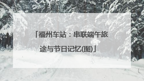 福州车站：串联端午旅途与节日记忆(图)