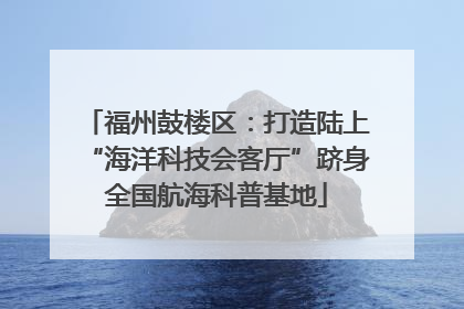 福州鼓楼区：打造陆上“海洋科技会客厅”跻身全国航海科普基地