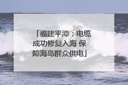 福建平潭：电缆成功修复入海 保障海岛群众供电