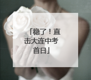 稳了！直击大连中考首日