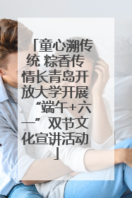 童心溯传统 粽香传情长青岛开放大学开展“端午+六一”双节文化宣讲活动
