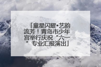 童星闪耀•艺韵流芳！青岛市少年宫举行庆祝“六一”专业汇报演出