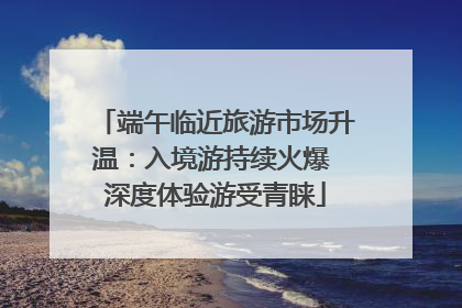 端午临近旅游市场升温：入境游持续火爆 深度体验游受青睐