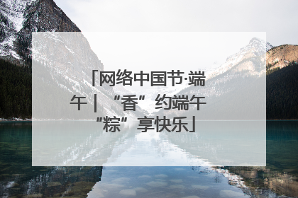 网络中国节·端午｜“香”约端午 “粽”享快乐