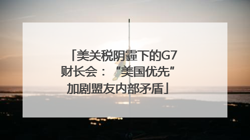 美关税阴霾下的G7财长会：“美国优先”加剧盟友内部矛盾