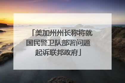 美加州州长称将就国民警卫队部署问题起诉联邦政府
