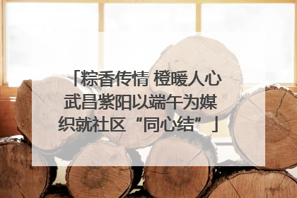 粽香传情 橙暖人心 武昌紫阳以端午为媒织就社区“同心结”