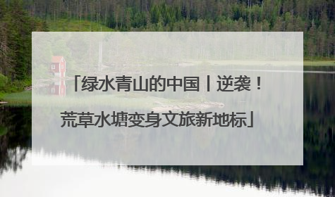绿水青山的中国丨逆袭！荒草水塘变身文旅新地标