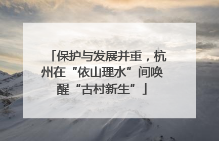 保护与发展并重，杭州在“依山理水”间唤醒“古村新生”