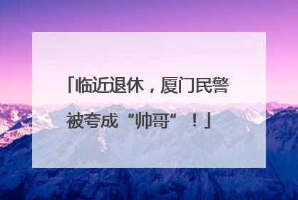 临近退休，厦门民警被夸成“帅哥”！