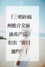 三明赴福州推介文旅康养产品 发出“夏日邀约”