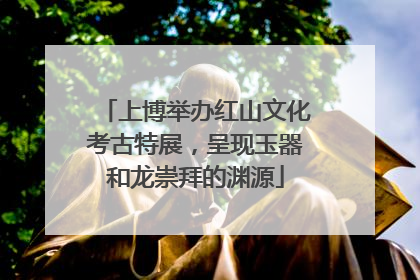 上博举办红山文化考古特展，呈现玉器和龙崇拜的渊源