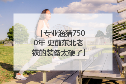 专业渔猎7500年 史前东北老铁的装备太硬了