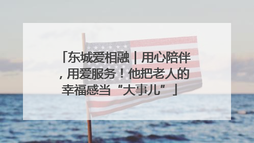 东城爱相融｜用心陪伴，用爱服务！他把老人的幸福感当“大事儿”