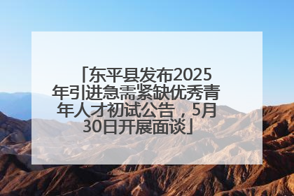 东平县发布2025年引进急需紧缺优秀青年人才初试公告，5月30日开展面谈