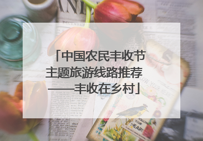 中国农民丰收节主题旅游线路推荐——丰收在乡村