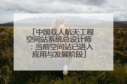 中国载人航天工程空间站系统总设计师：当前空间站已进入应用与发展阶段