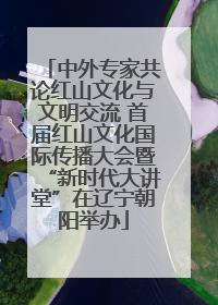中外专家共论红山文化与文明交流 首届红山文化国际传播大会暨“新时代大讲堂”在辽宁朝阳举办