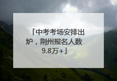 中考考场安排出炉，荆州报名人数9.8万+