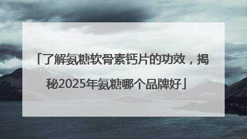 了解氨糖软骨素钙片的功效，揭秘2025年氨糖哪个品牌好