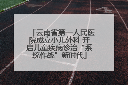 云南省第一人民医院成立小儿外科 开启儿童疾病诊治“系统作战”新时代