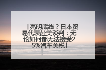 亮明底线？日本贸易代表赴美谈判：无论如何都无法接受25%汽车关税
