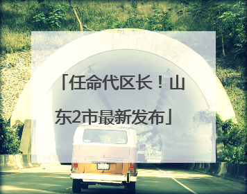 任命代区长！山东2市最新发布