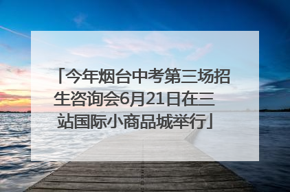 今年烟台中考第三场招生咨询会6月21日在三站国际小商品城举行