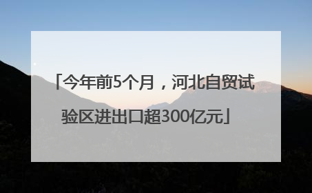 今年前5个月，河北自贸试验区进出口超300亿元
