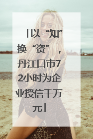 以“知”换“资”，丹江口市72小时为企业授信千万元