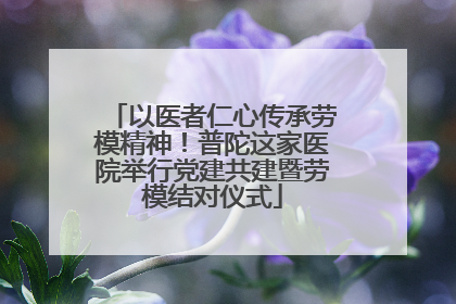 以医者仁心传承劳模精神！普陀这家医院举行党建共建暨劳模结对仪式