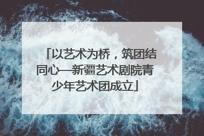 以艺术为桥，筑团结同心—新疆艺术剧院青少年艺术团成立