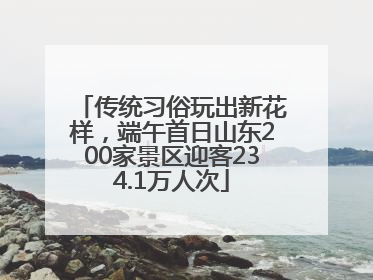 传统习俗玩出新花样，端午首日山东200家景区迎客234.1万人次
