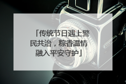 传统节日遇上警民共治，粽香温情融入平安守护